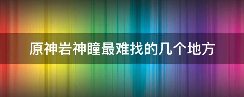 原神岩神瞳最难找的几个地方（原神岩神瞳比较难找的地方）