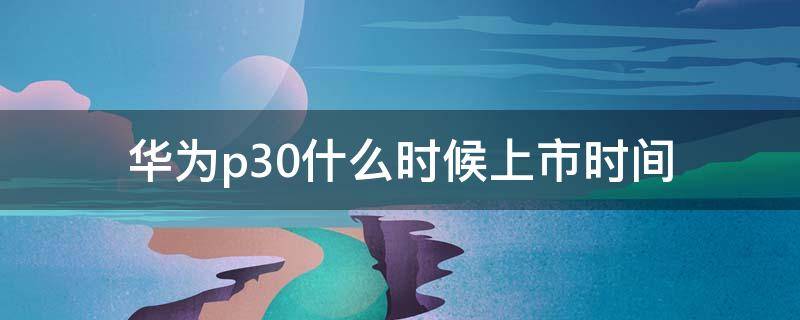 华为p30什么时候上市时间 华为p30发布时间和上市时间