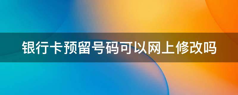 银行卡预留号码可以网上修改吗 银行卡预留号码可以网上修改吗怎么改