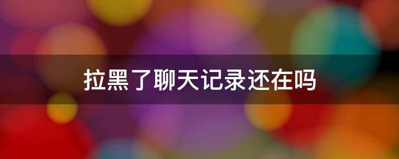 拉黑了聊天记录还在吗 微信把人拉黑了聊天记录还在吗