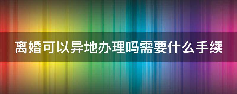 离婚可以异地办理吗需要什么手续 离婚可以异地办理吗需要什么手续2022年