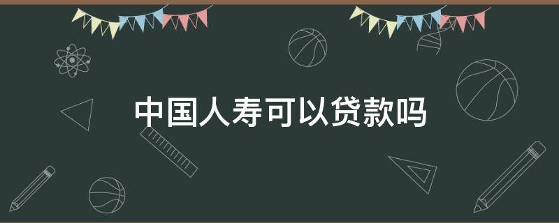 中国人寿可以贷款吗 中国人寿保险可以贷款吗?能贷款多少