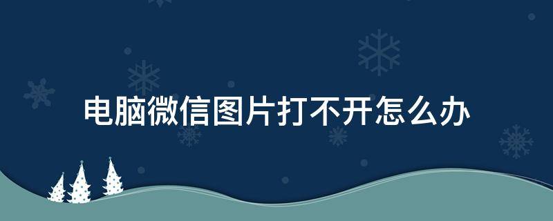 电脑微信图片打不开怎么办（电脑微信图片打不开怎么回事）