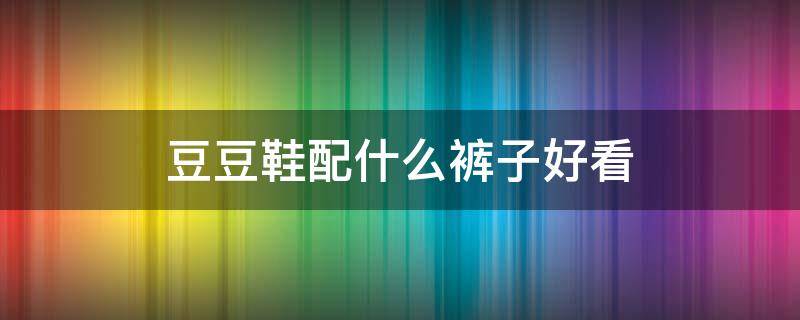 豆豆鞋配什么裤子好看 男士豆豆鞋配什么裤子好看