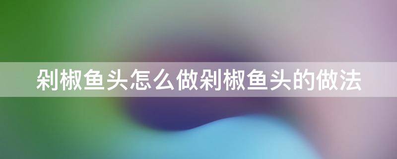 剁椒鱼头怎么做剁椒鱼头的做法 剁椒鱼头怎么做最好吃