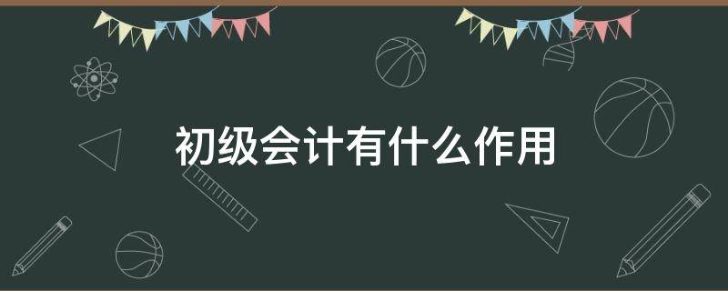 初级会计有什么作用（初级会计学了有什么用）