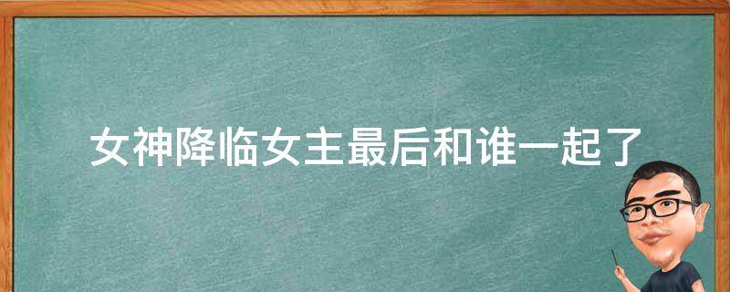 女神降临女主最后和谁一起了（女神降临女主最后跟谁在一起了?）