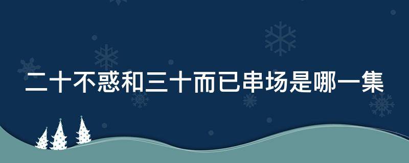 二十不惑和三十而已串场是哪一集（二十不惑哪集跟三十而已客串）