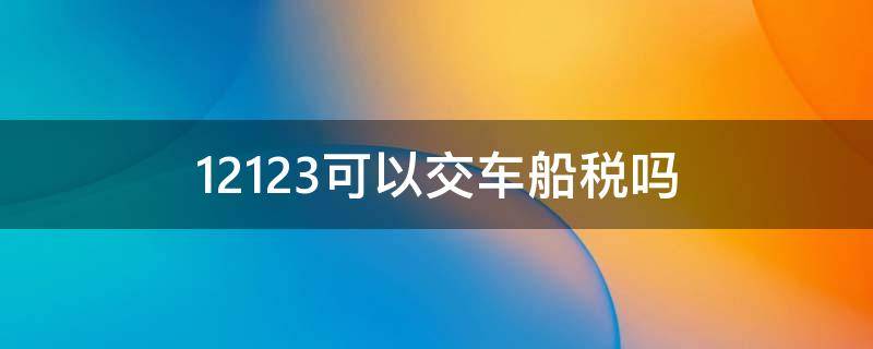 12123可以交车船税吗（12123可以交车船使用税吗）