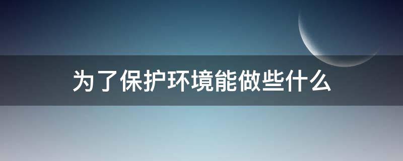 为了保护环境能做些什么 为了保护环境我们可以做些啥