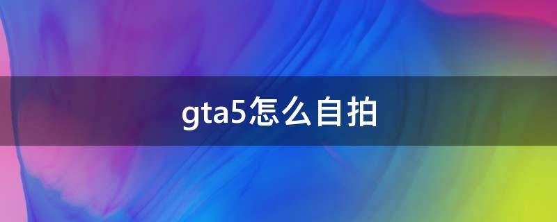 gta5怎么自拍（gta5怎么自拍全身）