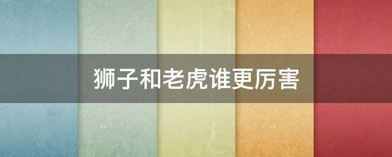 狮子和老虎谁更厉害 狮子和老虎谁更厉害 大战