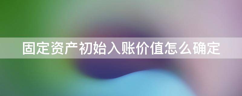 固定资产初始入账价值怎么确定 固定资产初始入账金额怎么算