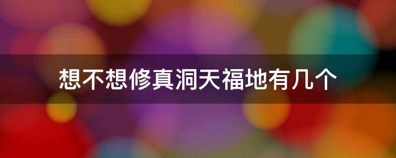 想不想修真洞天福地有几个 想不想修真洞天福地福地探索