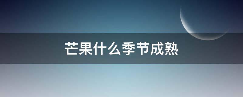 芒果什么季节成熟（四川芒果什么季节成熟）