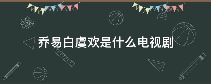 乔易白虞欢是什么电视剧（乔易白和虞欢第几集在一起）