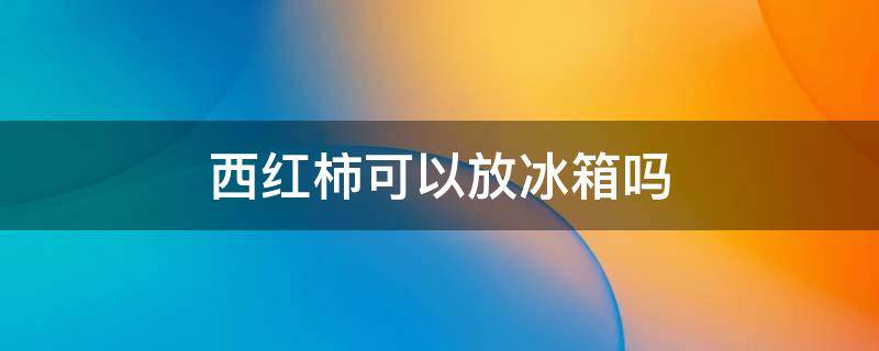 西红柿可以放冰箱吗 西红柿可以放冰箱保鲜吗