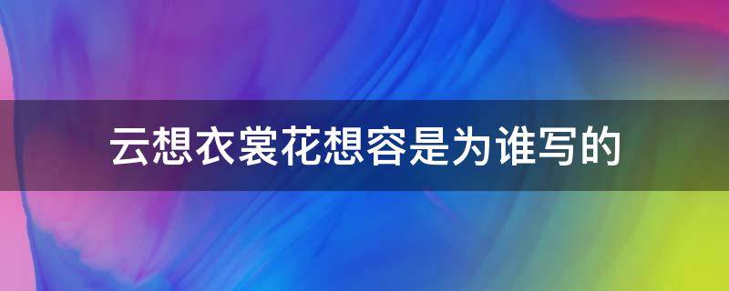 云想衣裳花想容是为谁写的 云想衣裳花想容是写给谁的