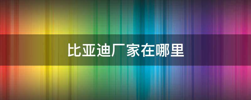 比亚迪厂家在哪里 比亚迪厂家在哪里?