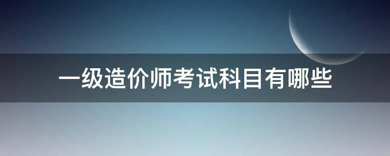 一级造价师考试科目有哪些 一级造价工程师考试内容