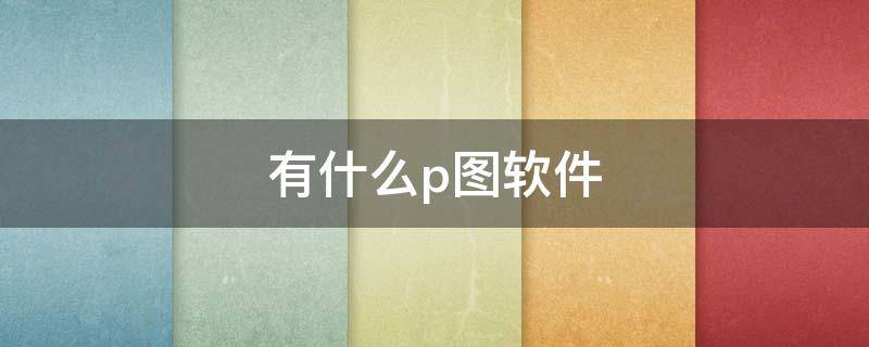 有什么p图软件（有什么p图软件可以把字改掉）