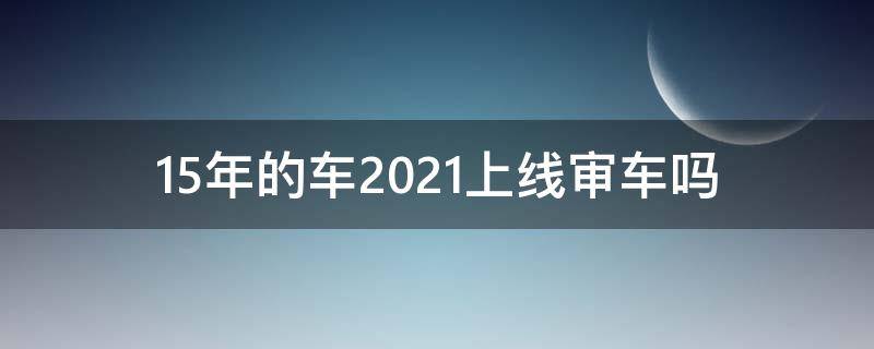 15年的车2021上线审车吗（14年的车2021上线审车吗）