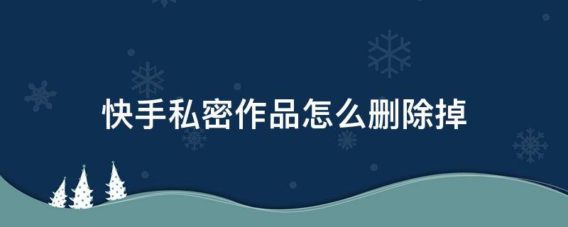 快手私密作品怎么删除掉 快手私密作品怎么删除掉2021