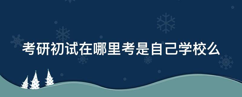 考研初试在哪里考是自己学校么（考研初试在哪考试地点）