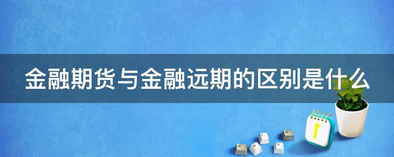 金融期货与金融远期的区别是什么（金融期货和金融远期合约的重要区别在于）