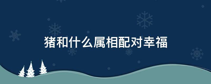 猪和什么属相配对幸福 属猪的和什么属相配婚姻