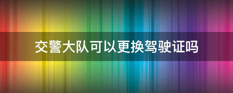 交警大队可以更换驾驶证吗（交警中队可以更换驾驶证吗）