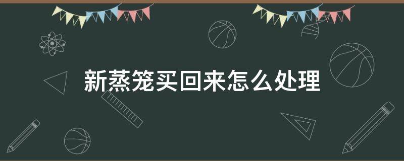 新蒸笼买回来怎么处理 新买的蒸笼第一次怎么处理方法