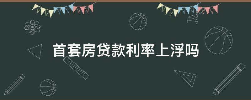 首套房贷款利率上浮吗（首套房贷款利率浮动）