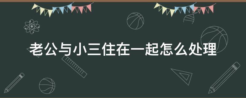 老公与小三住在一起怎么处理 老公和小三住在一起,我该怎么办