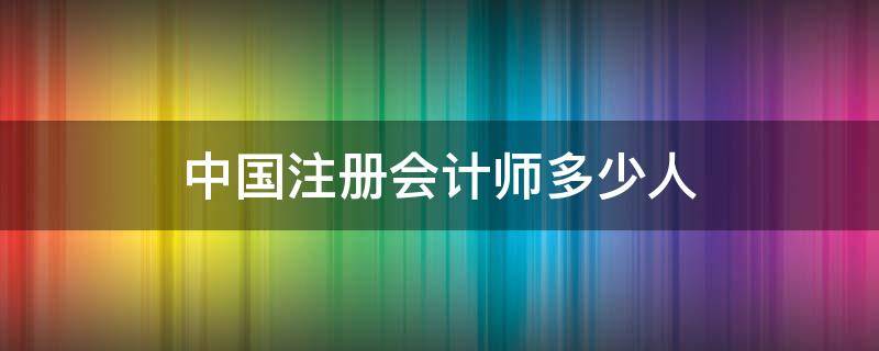 中国注册会计师多少人 目前国内注册会计师有多少人