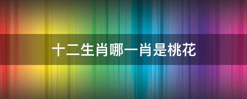 十二生肖哪一肖是桃花（十二生肖哪一肖是桃花农夫家中的千金是什么）