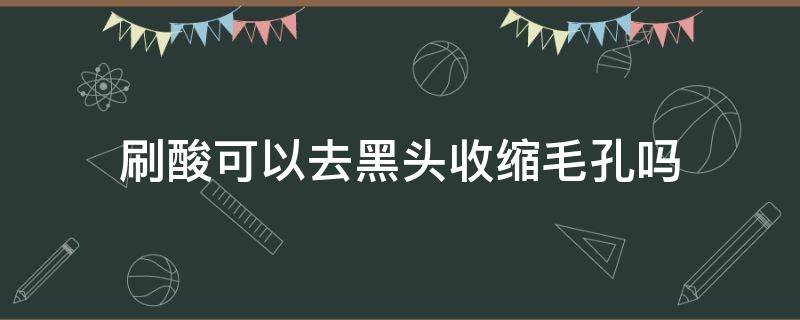 刷酸可以去黑头收缩毛孔吗（刷酸可以缩小毛孔吗黑头怎么办）