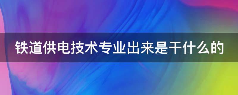 铁道供电技术专业出来是干什么的（铁道供电技术专业出来是干什么的,女生好就业吗）