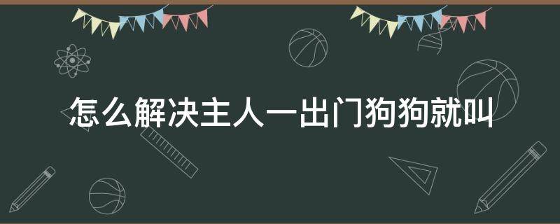 怎么解决主人一出门狗狗就叫（主人一出门狗狗就叫怎么办）