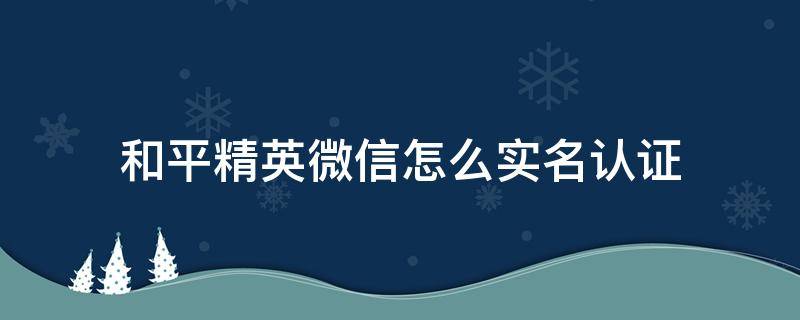 和平精英微信怎么实名认证（和平精英微信怎么实名认证可以无限制时间）