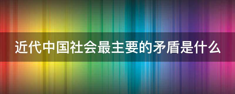 近代中国社会最主要的矛盾是什么 近代中国社会最主要的矛盾?