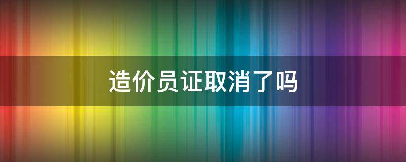 造价员证取消了吗（造价员证取消了 原有造价员证作废了吗）