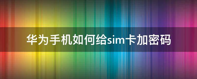 华为手机如何给sim卡加密码 如何给华为手机sim卡设密码