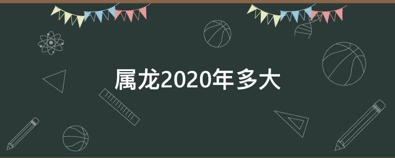 属龙2020年多大（2020年属龙多大了今年多大了）