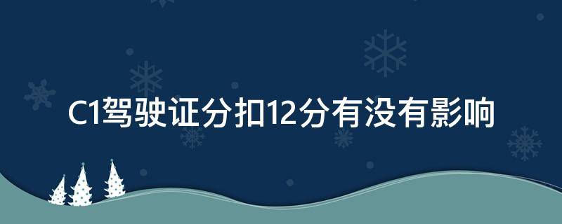 C1驾驶证分扣12分有没有影响（c1驾驶证扣12分有影响吗）