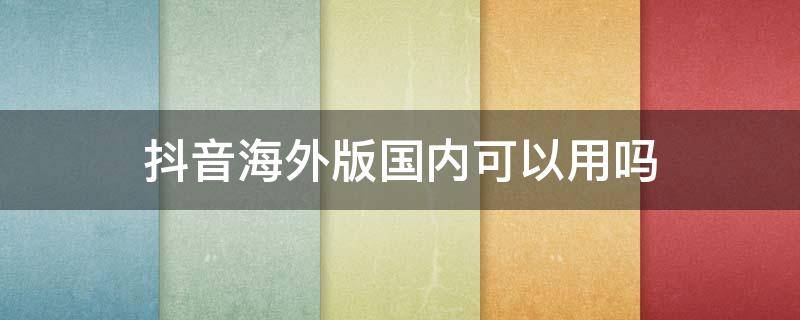 抖音海外版国内可以用吗（海外抖音国内可以用吗?）