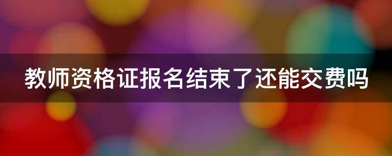 教师资格证报名结束了还能交费吗（教师资格证报名结束后还可以缴费吗）