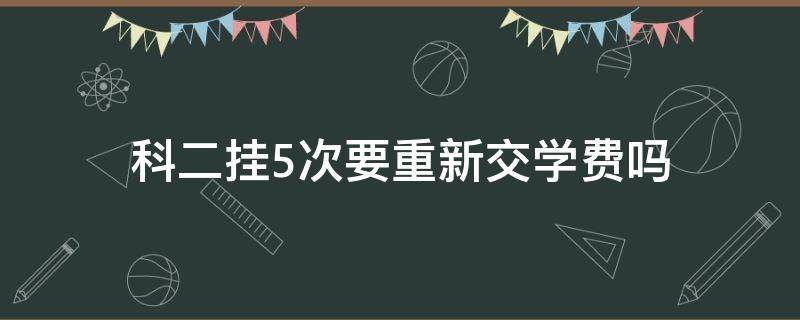 科二挂5次要重新交学费吗（如果科二挂了5次学费要重新交吗）