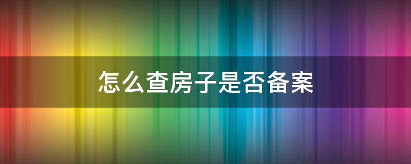 怎么查房子是否备案 怎么查房子是否备案到自己名下