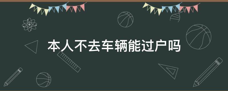 本人不去车辆能过户吗（本人不去汽车能过户吗）